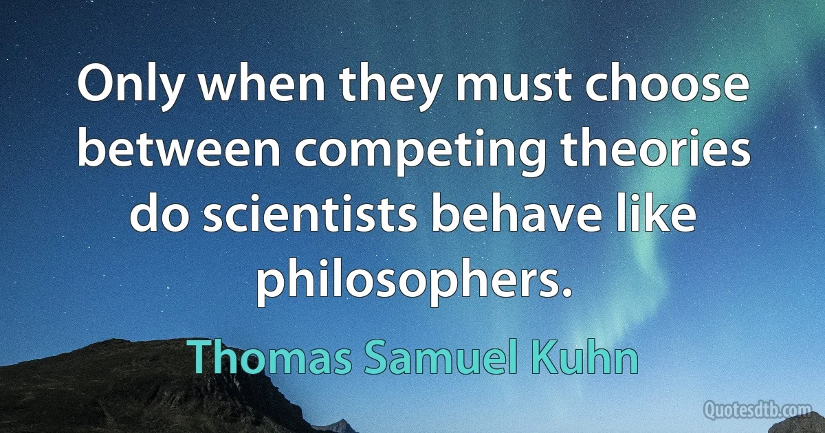 Only when they must choose between competing theories do scientists behave like philosophers. (Thomas Samuel Kuhn)