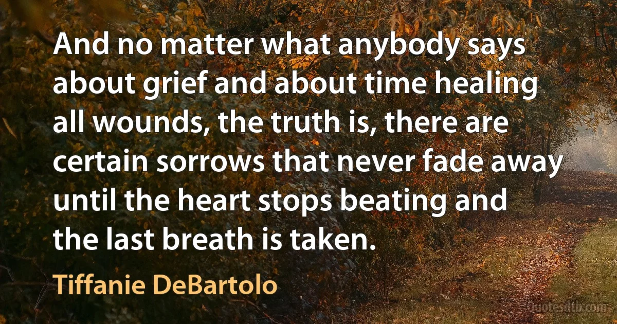 And no matter what anybody says about grief and about time healing all wounds, the truth is, there are certain sorrows that never fade away until the heart stops beating and the last breath is taken. (Tiffanie DeBartolo)