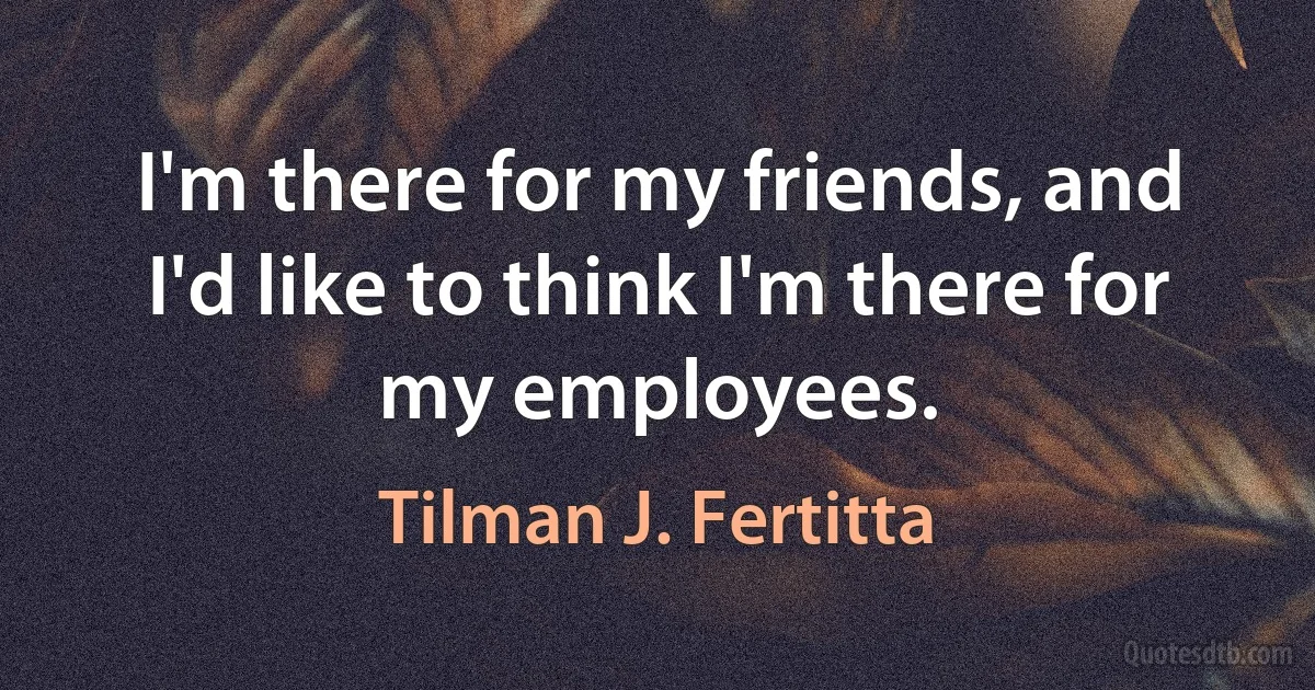 I'm there for my friends, and I'd like to think I'm there for my employees. (Tilman J. Fertitta)