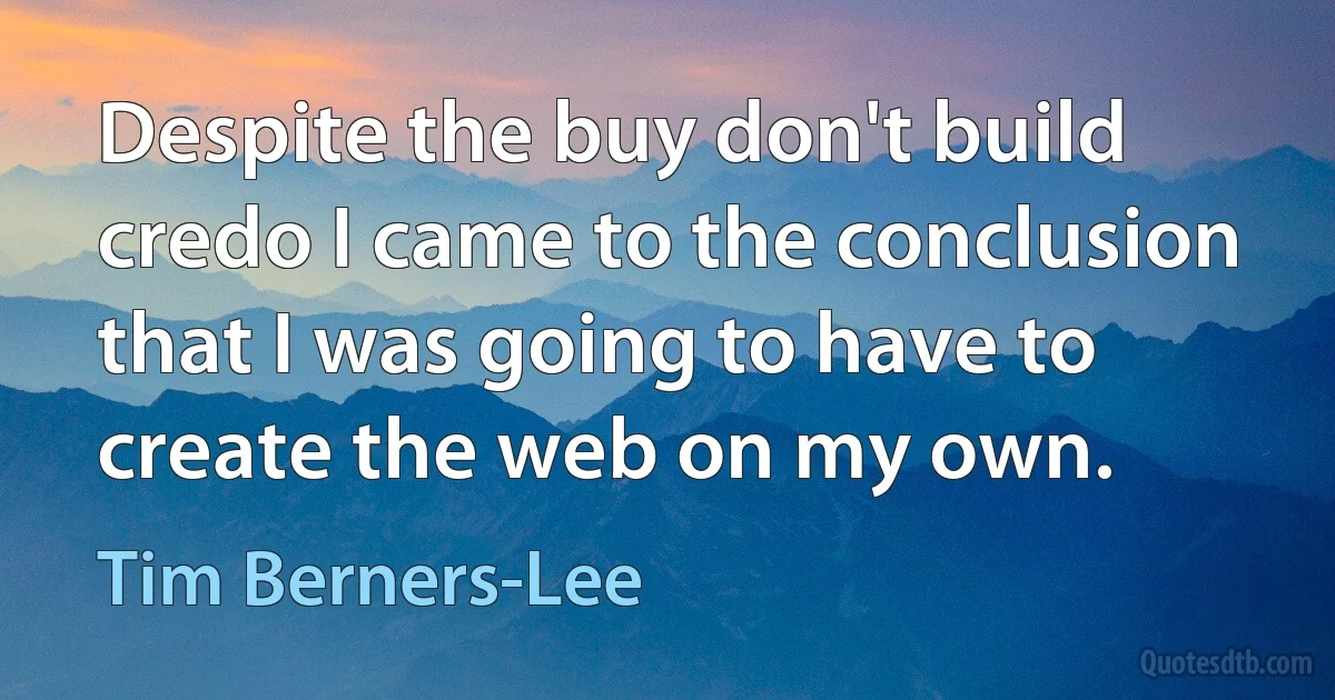 Despite the buy don't build credo I came to the conclusion that I was going to have to create the web on my own. (Tim Berners-Lee)