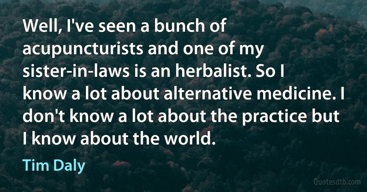 Well, I've seen a bunch of acupuncturists and one of my sister-in-laws is an herbalist. So I know a lot about alternative medicine. I don't know a lot about the practice but I know about the world. (Tim Daly)