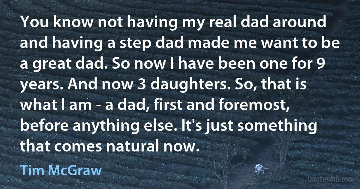 You know not having my real dad around and having a step dad made me want to be a great dad. So now I have been one for 9 years. And now 3 daughters. So, that is what I am - a dad, first and foremost, before anything else. It's just something that comes natural now. (Tim McGraw)