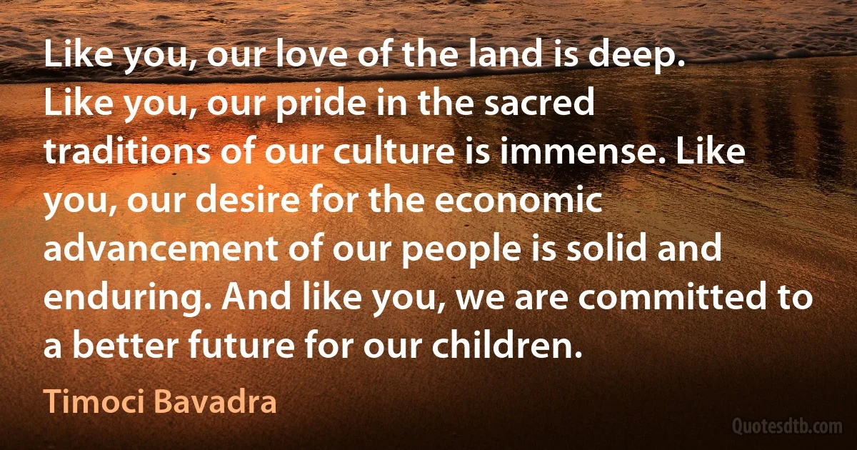 Like you, our love of the land is deep. Like you, our pride in the sacred traditions of our culture is immense. Like you, our desire for the economic advancement of our people is solid and enduring. And like you, we are committed to a better future for our children. (Timoci Bavadra)