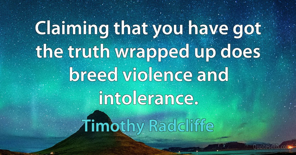 Claiming that you have got the truth wrapped up does breed violence and intolerance. (Timothy Radcliffe)