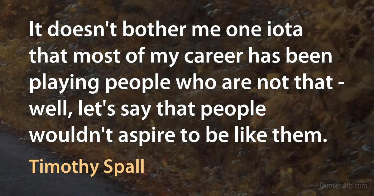 It doesn't bother me one iota that most of my career has been playing people who are not that - well, let's say that people wouldn't aspire to be like them. (Timothy Spall)