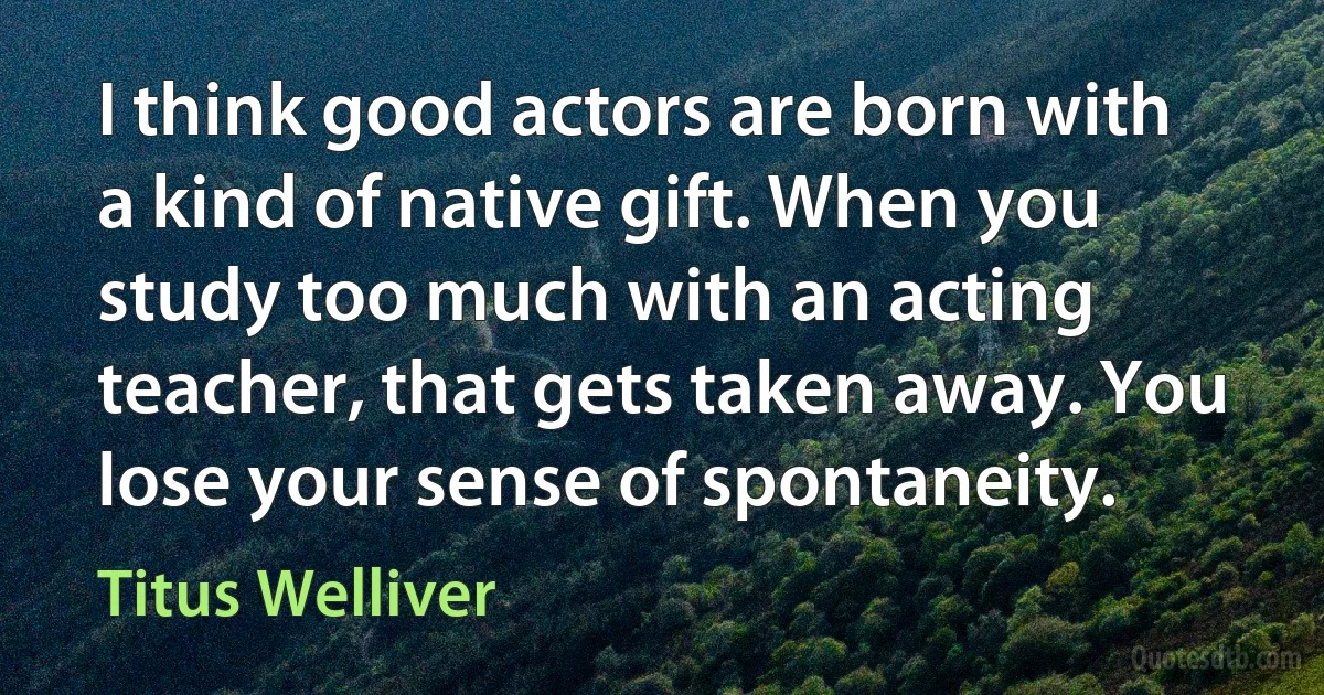 I think good actors are born with a kind of native gift. When you study too much with an acting teacher, that gets taken away. You lose your sense of spontaneity. (Titus Welliver)