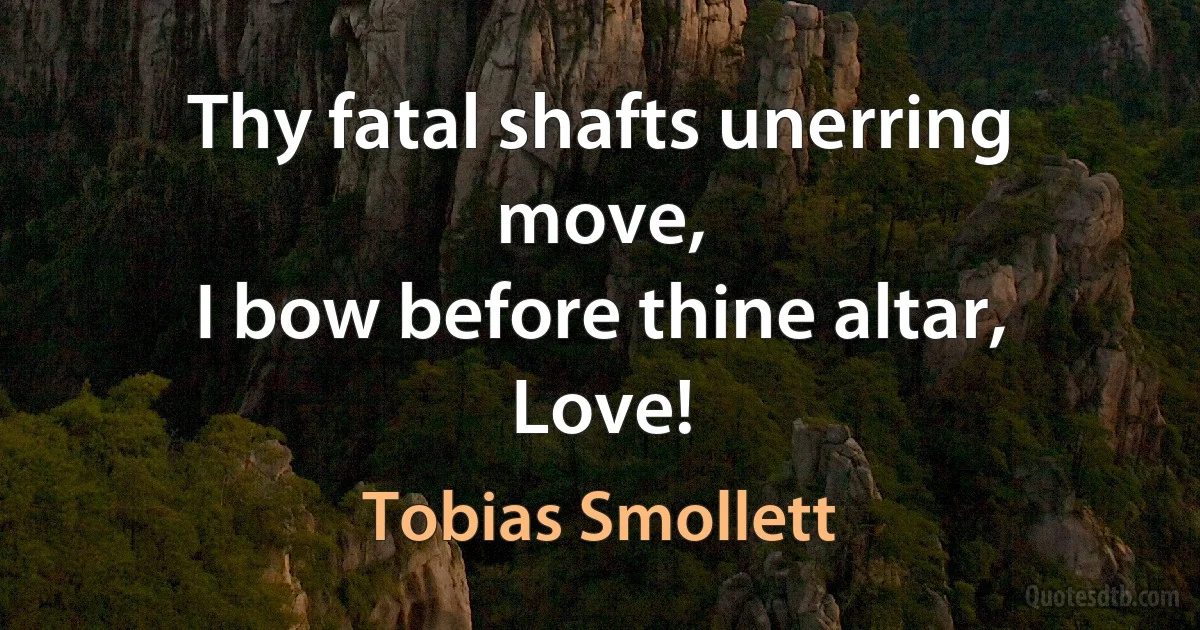 Thy fatal shafts unerring move,
I bow before thine altar, Love! (Tobias Smollett)