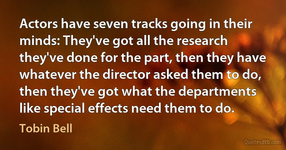 Actors have seven tracks going in their minds: They've got all the research they've done for the part, then they have whatever the director asked them to do, then they've got what the departments like special effects need them to do. (Tobin Bell)