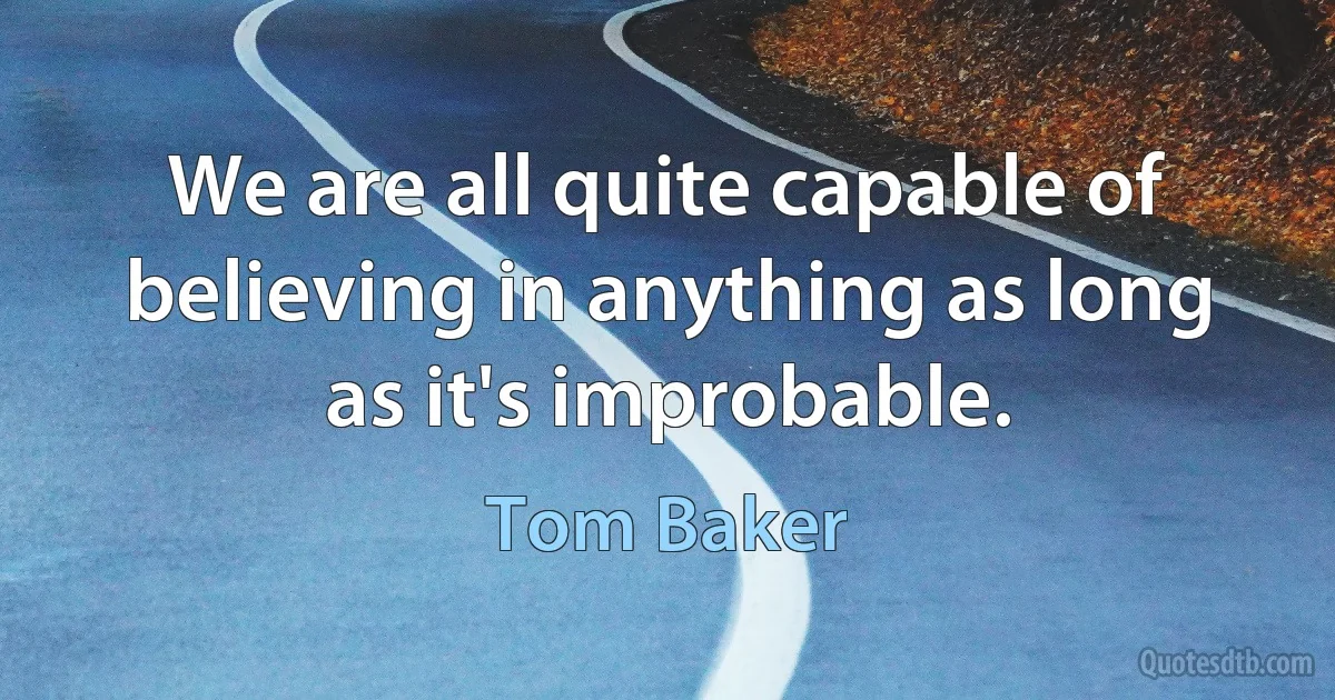 We are all quite capable of believing in anything as long as it's improbable. (Tom Baker)