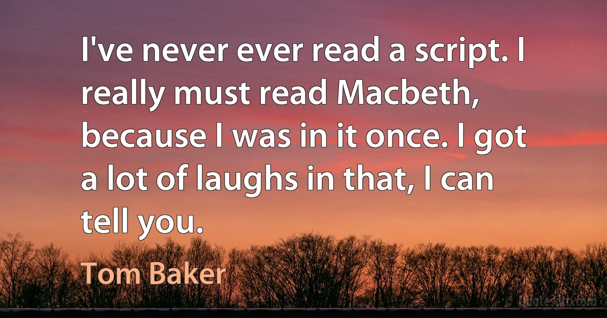 I've never ever read a script. I really must read Macbeth, because I was in it once. I got a lot of laughs in that, I can tell you. (Tom Baker)