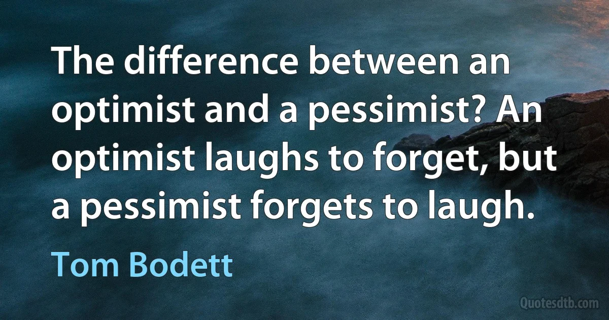 The difference between an optimist and a pessimist? An optimist laughs to forget, but a pessimist forgets to laugh. (Tom Bodett)