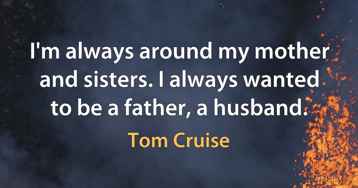 I'm always around my mother and sisters. I always wanted to be a father, a husband. (Tom Cruise)