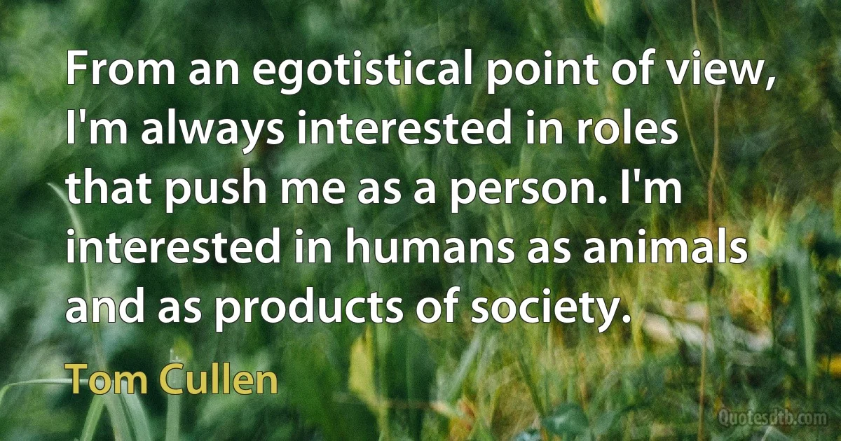 From an egotistical point of view, I'm always interested in roles that push me as a person. I'm interested in humans as animals and as products of society. (Tom Cullen)