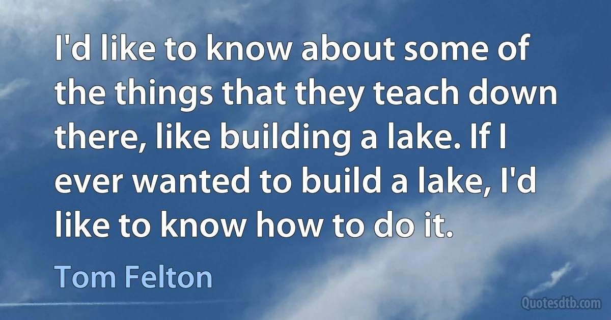 I'd like to know about some of the things that they teach down there, like building a lake. If I ever wanted to build a lake, I'd like to know how to do it. (Tom Felton)