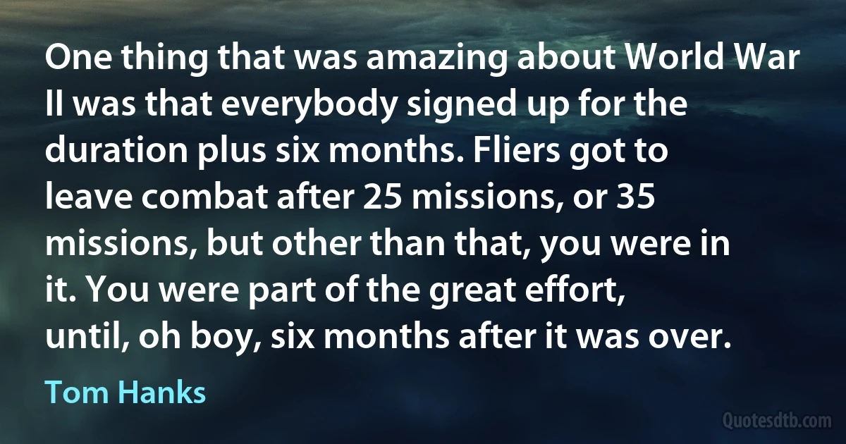 One thing that was amazing about World War II was that everybody signed up for the duration plus six months. Fliers got to leave combat after 25 missions, or 35 missions, but other than that, you were in it. You were part of the great effort, until, oh boy, six months after it was over. (Tom Hanks)