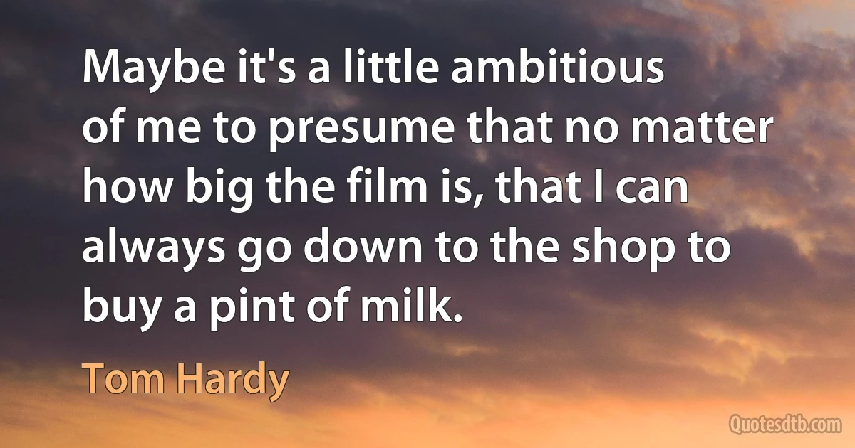 Maybe it's a little ambitious of me to presume that no matter how big the film is, that I can always go down to the shop to buy a pint of milk. (Tom Hardy)