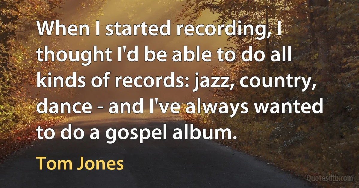 When I started recording, I thought I'd be able to do all kinds of records: jazz, country, dance - and I've always wanted to do a gospel album. (Tom Jones)