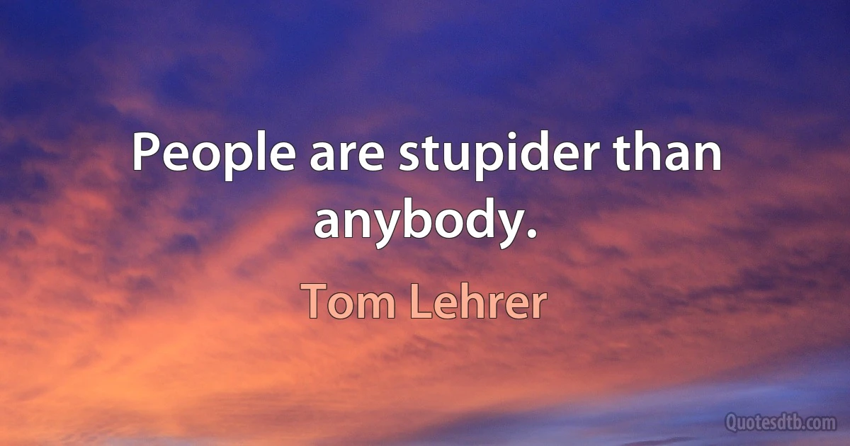 People are stupider than anybody. (Tom Lehrer)