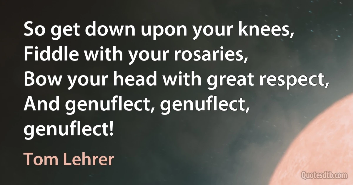 So get down upon your knees,
Fiddle with your rosaries,
Bow your head with great respect,
And genuflect, genuflect, genuflect! (Tom Lehrer)