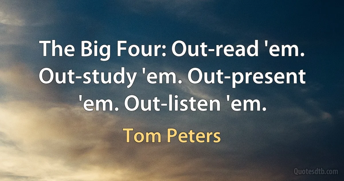 The Big Four: Out-read 'em. Out-study 'em. Out-present 'em. Out-listen 'em. (Tom Peters)