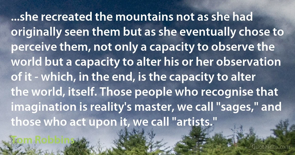 ...she recreated the mountains not as she had originally seen them but as she eventually chose to perceive them, not only a capacity to observe the world but a capacity to alter his or her observation of it - which, in the end, is the capacity to alter the world, itself. Those people who recognise that imagination is reality's master, we call "sages," and those who act upon it, we call "artists." (Tom Robbins)