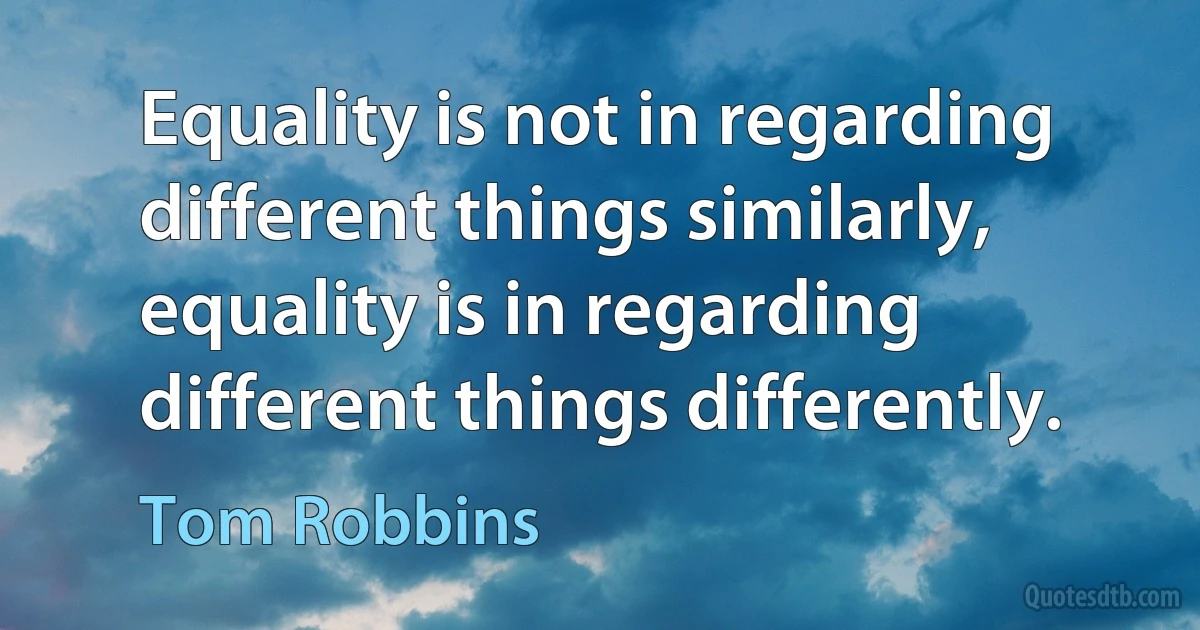 Equality is not in regarding different things similarly, equality is in regarding different things differently. (Tom Robbins)