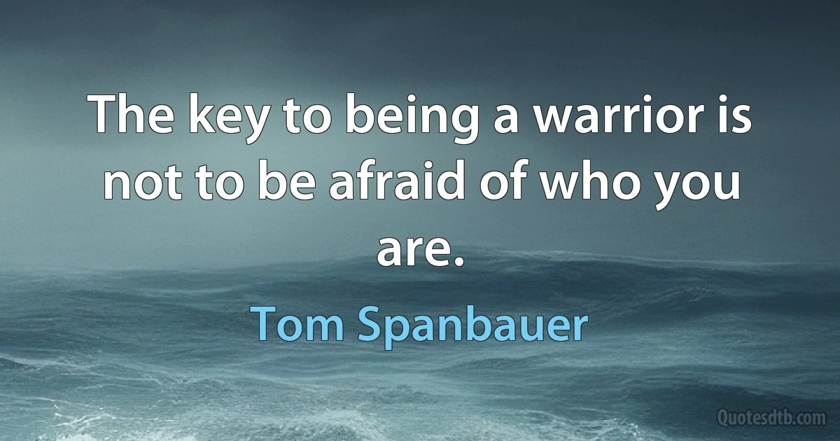 The key to being a warrior is not to be afraid of who you are. (Tom Spanbauer)