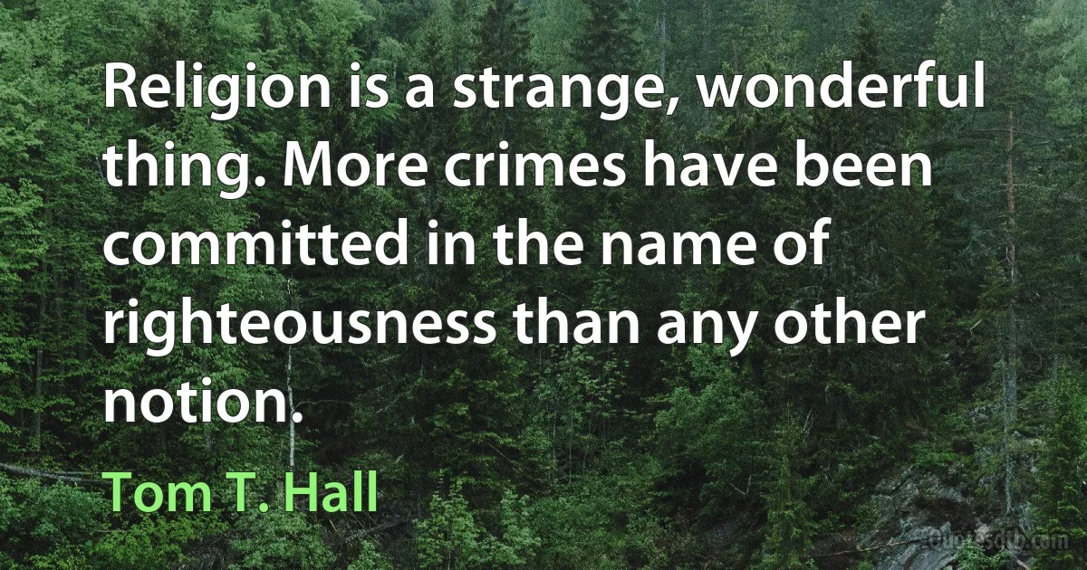 Religion is a strange, wonderful thing. More crimes have been committed in the name of righteousness than any other notion. (Tom T. Hall)