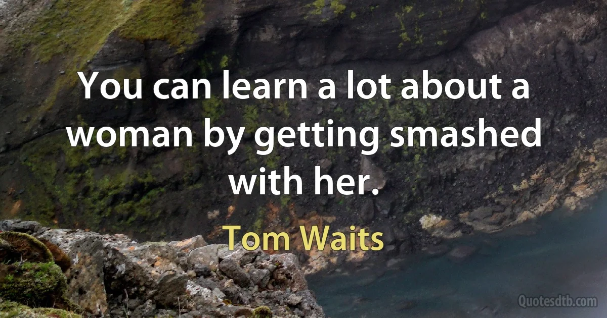 You can learn a lot about a woman by getting smashed with her. (Tom Waits)