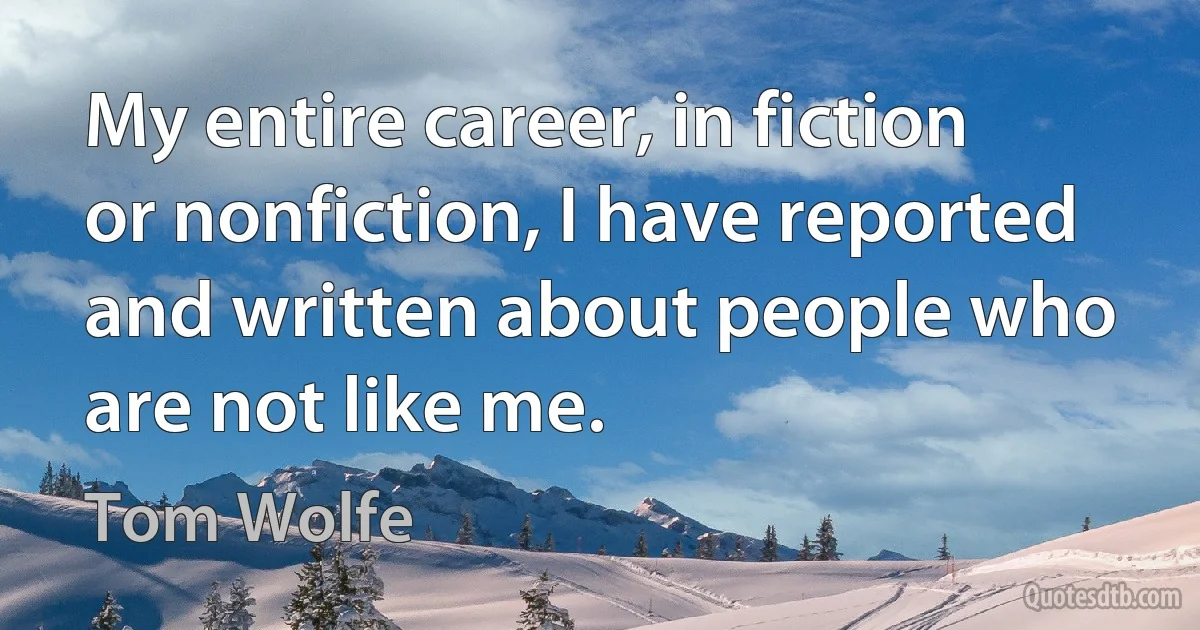 My entire career, in fiction or nonfiction, I have reported and written about people who are not like me. (Tom Wolfe)