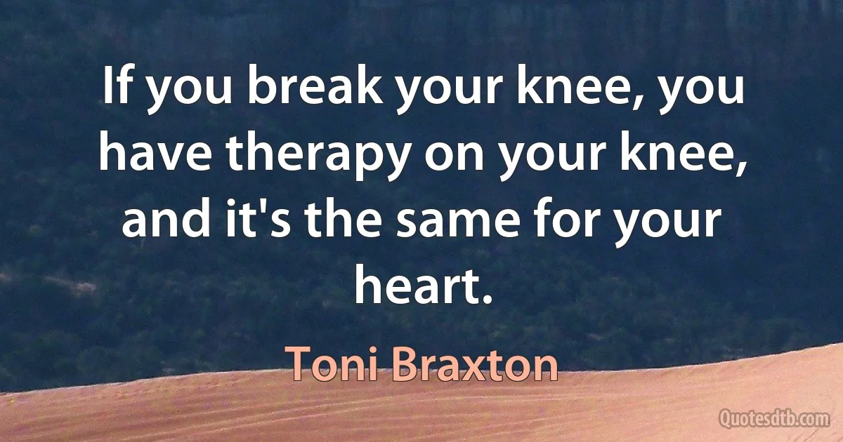 If you break your knee, you have therapy on your knee, and it's the same for your heart. (Toni Braxton)