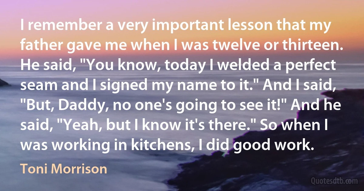 I remember a very important lesson that my father gave me when I was twelve or thirteen. He said, "You know, today I welded a perfect seam and I signed my name to it." And I said, "But, Daddy, no one's going to see it!" And he said, "Yeah, but I know it's there." So when I was working in kitchens, I did good work. (Toni Morrison)