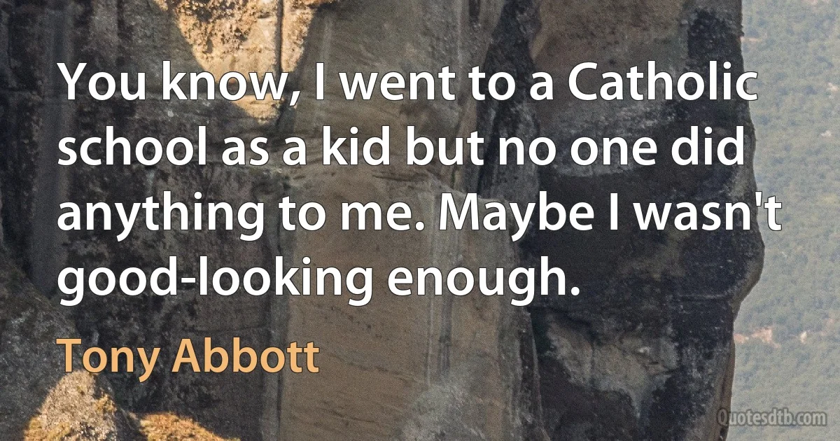 You know, I went to a Catholic school as a kid but no one did anything to me. Maybe I wasn't good-looking enough. (Tony Abbott)