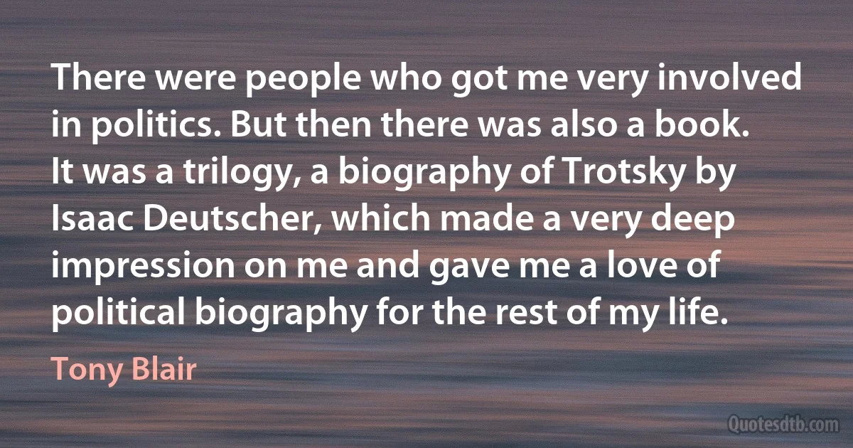 There were people who got me very involved in politics. But then there was also a book. It was a trilogy, a biography of Trotsky by Isaac Deutscher, which made a very deep impression on me and gave me a love of political biography for the rest of my life. (Tony Blair)