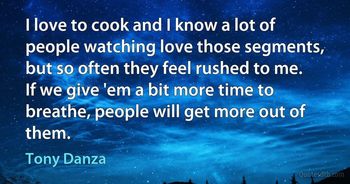 I love to cook and I know a lot of people watching love those segments, but so often they feel rushed to me. If we give 'em a bit more time to breathe, people will get more out of them. (Tony Danza)