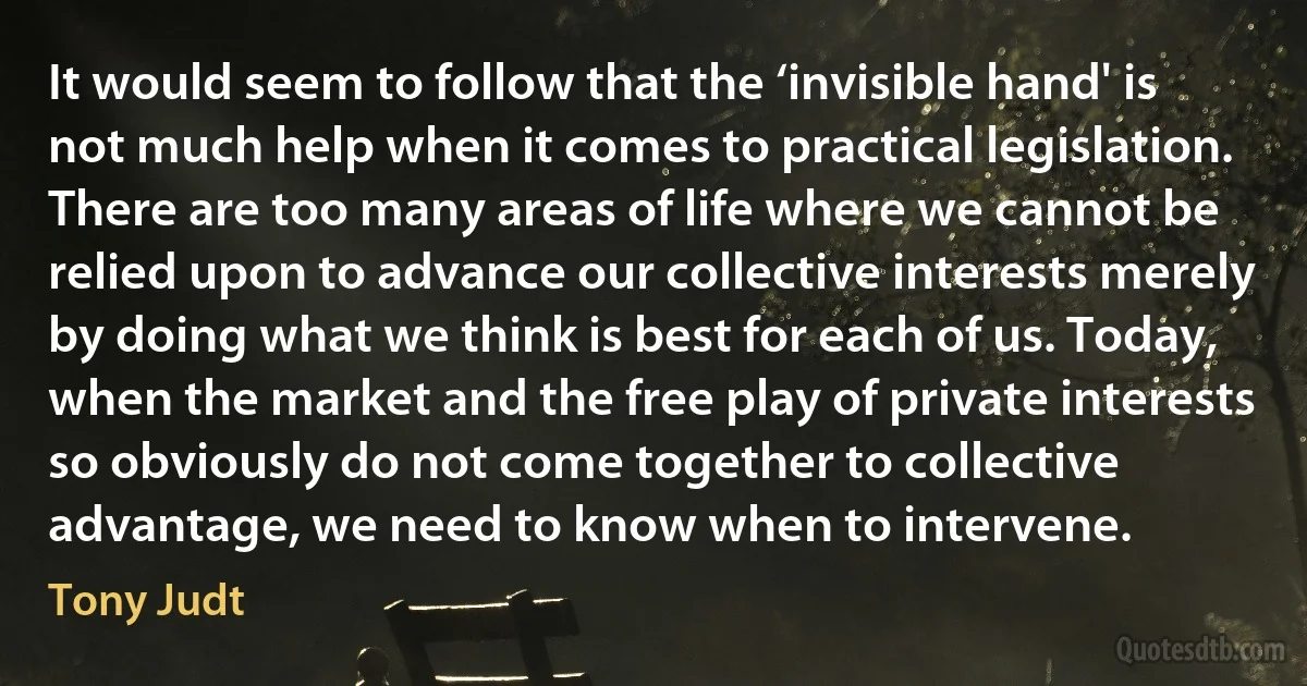 It would seem to follow that the ‘invisible hand' is not much help when it comes to practical legislation. There are too many areas of life where we cannot be relied upon to advance our collective interests merely by doing what we think is best for each of us. Today, when the market and the free play of private interests so obviously do not come together to collective advantage, we need to know when to intervene. (Tony Judt)