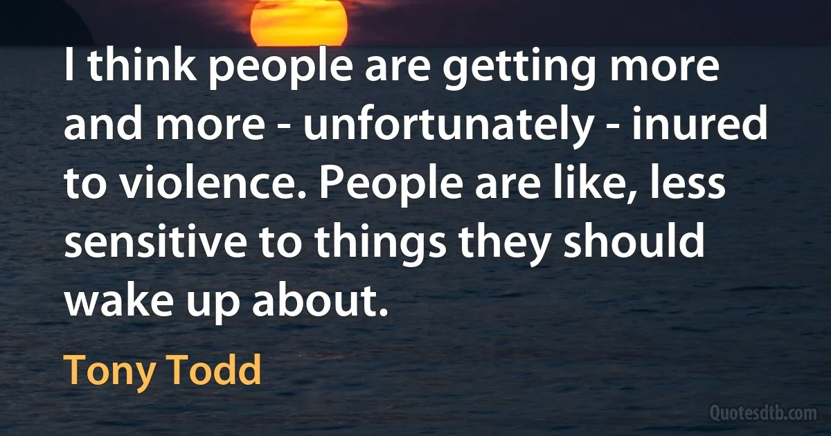 I think people are getting more and more - unfortunately - inured to violence. People are like, less sensitive to things they should wake up about. (Tony Todd)