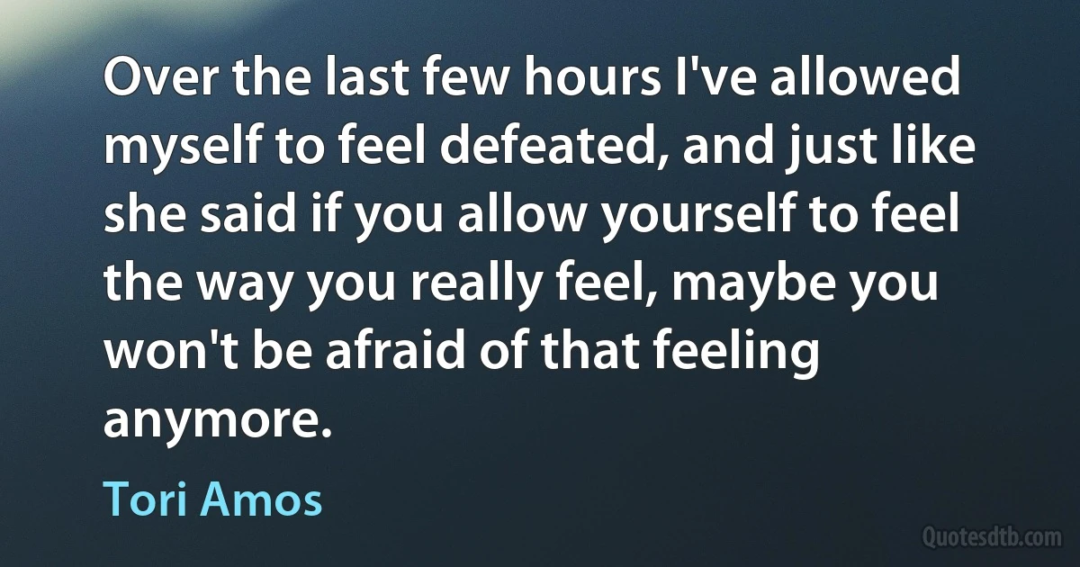 Over the last few hours I've allowed myself to feel defeated, and just like she said if you allow yourself to feel the way you really feel, maybe you won't be afraid of that feeling anymore. (Tori Amos)