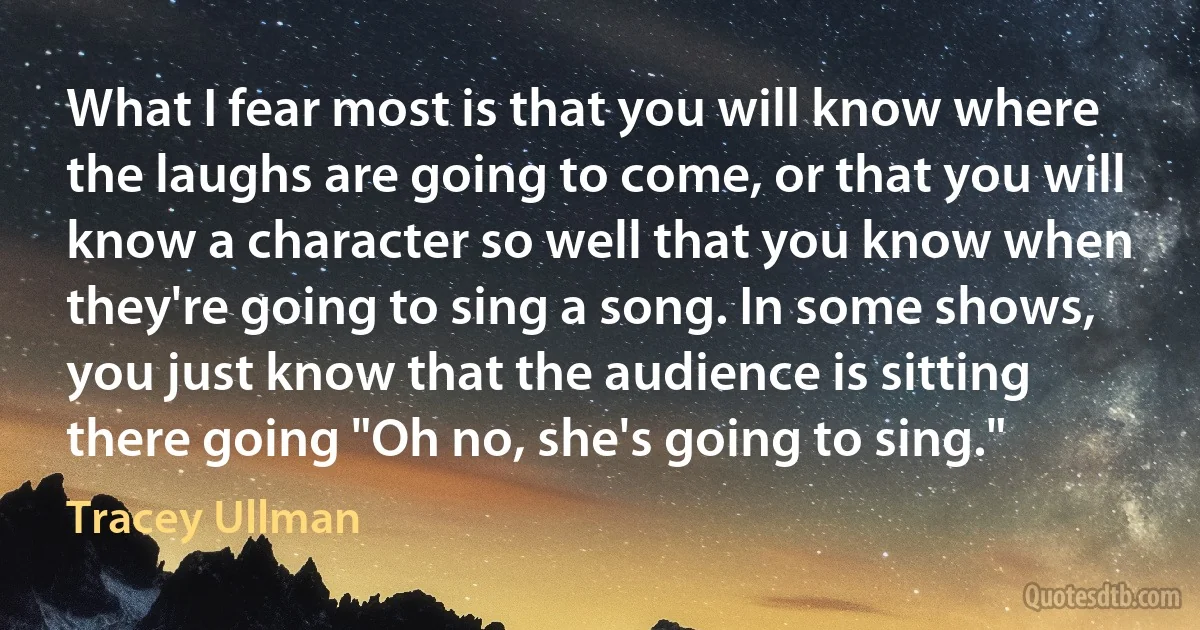 What I fear most is that you will know where the laughs are going to come, or that you will know a character so well that you know when they're going to sing a song. In some shows, you just know that the audience is sitting there going "Oh no, she's going to sing." (Tracey Ullman)