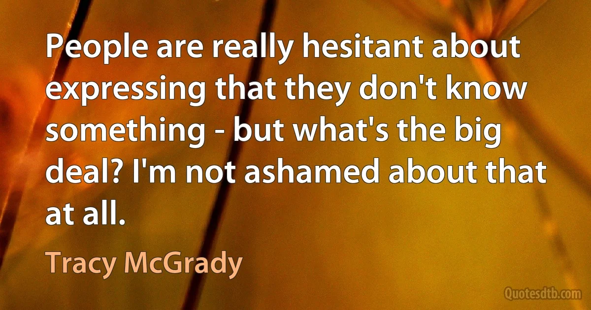 People are really hesitant about expressing that they don't know something - but what's the big deal? I'm not ashamed about that at all. (Tracy McGrady)