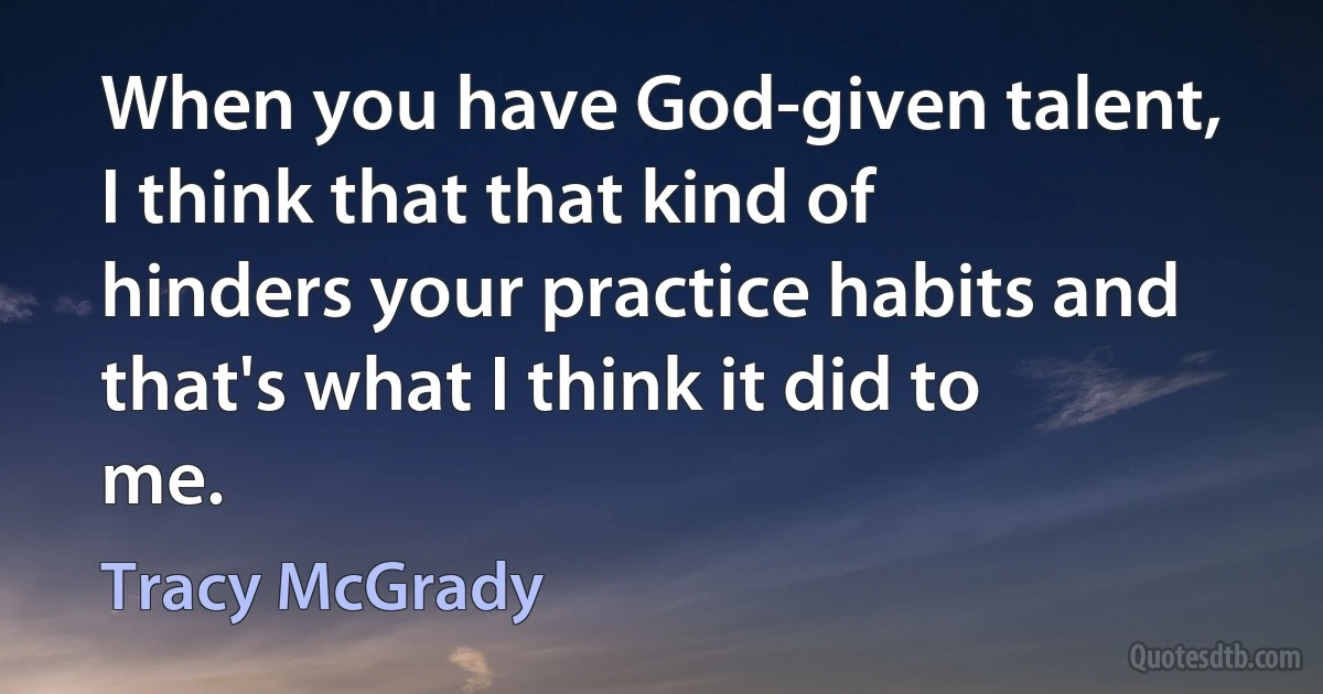 When you have God-given talent, I think that that kind of hinders your practice habits and that's what I think it did to me. (Tracy McGrady)