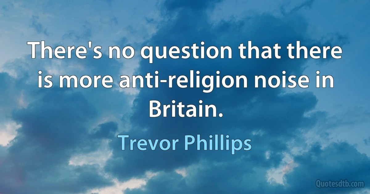 There's no question that there is more anti-religion noise in Britain. (Trevor Phillips)