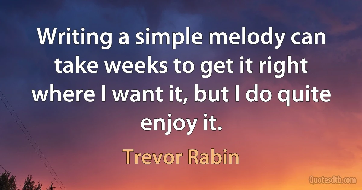 Writing a simple melody can take weeks to get it right where I want it, but I do quite enjoy it. (Trevor Rabin)