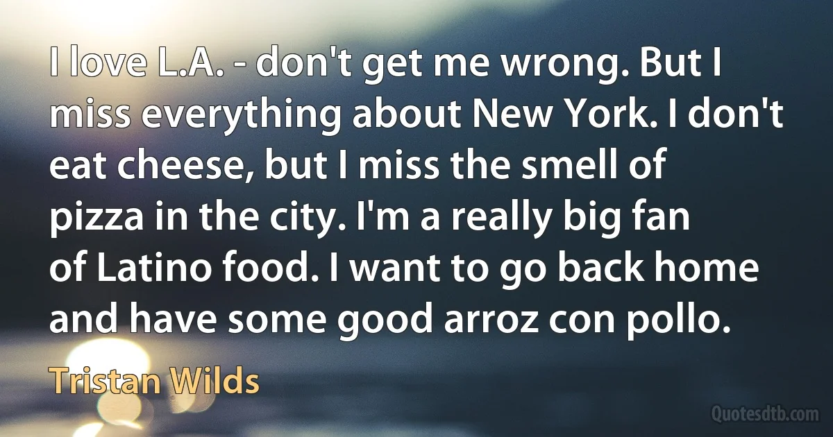 I love L.A. - don't get me wrong. But I miss everything about New York. I don't eat cheese, but I miss the smell of pizza in the city. I'm a really big fan of Latino food. I want to go back home and have some good arroz con pollo. (Tristan Wilds)