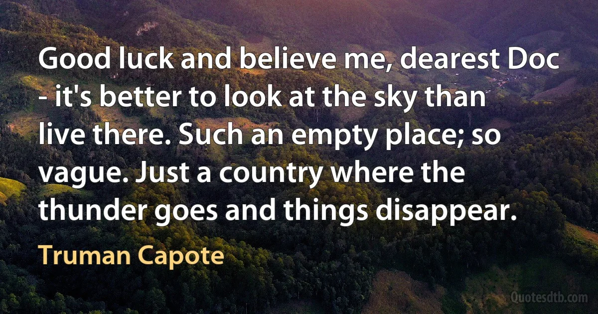 Good luck and believe me, dearest Doc - it's better to look at the sky than live there. Such an empty place; so vague. Just a country where the thunder goes and things disappear. (Truman Capote)