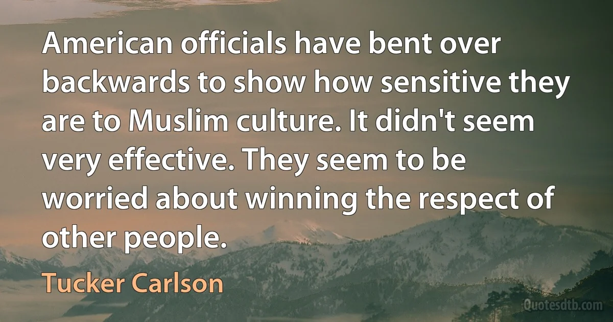 American officials have bent over backwards to show how sensitive they are to Muslim culture. It didn't seem very effective. They seem to be worried about winning the respect of other people. (Tucker Carlson)