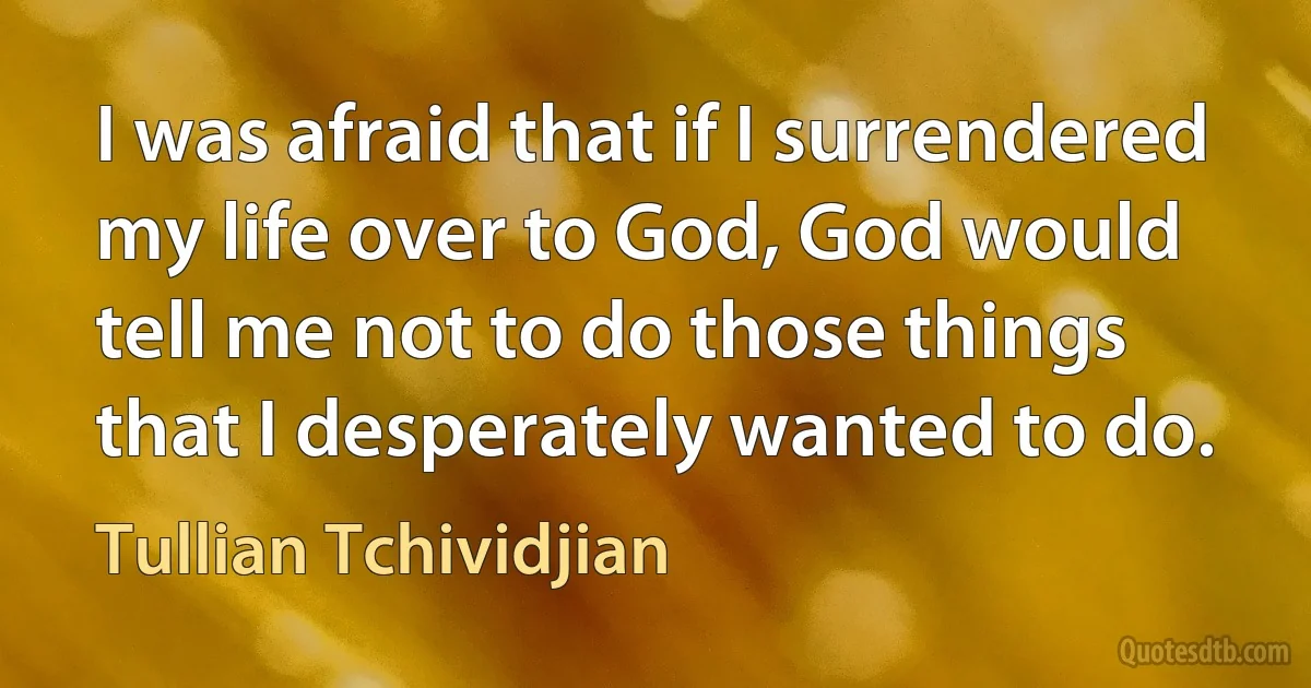 I was afraid that if I surrendered my life over to God, God would tell me not to do those things that I desperately wanted to do. (Tullian Tchividjian)