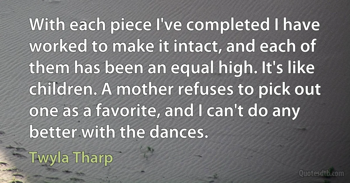 With each piece I've completed I have worked to make it intact, and each of them has been an equal high. It's like children. A mother refuses to pick out one as a favorite, and I can't do any better with the dances. (Twyla Tharp)