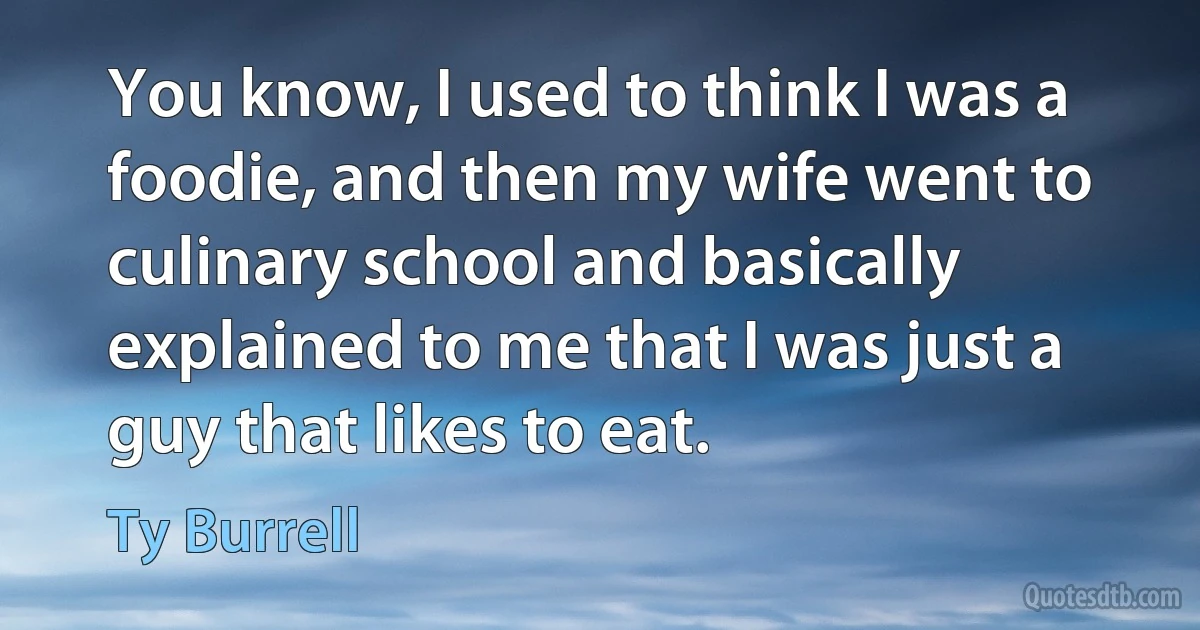 You know, I used to think I was a foodie, and then my wife went to culinary school and basically explained to me that I was just a guy that likes to eat. (Ty Burrell)