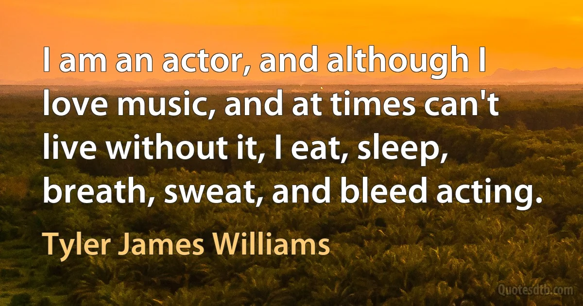 I am an actor, and although I love music, and at times can't live without it, I eat, sleep, breath, sweat, and bleed acting. (Tyler James Williams)